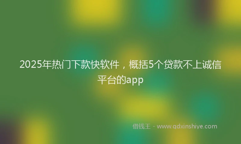 2025年热门下款快软件，概括5个贷款不上诚信平台的app
