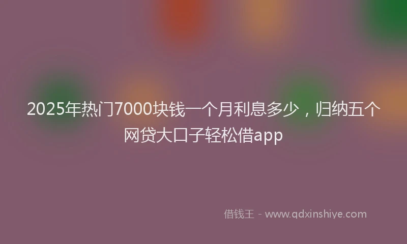 2025年热门7000块钱一个月利息多少，归纳五个网贷大口子轻松借app
