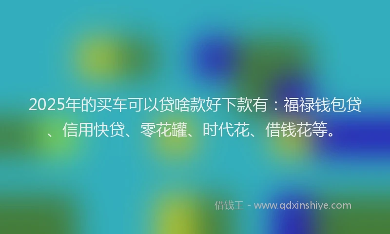 2025年的买车可以贷啥款好下款有：福禄钱包贷、信用快贷、零花罐、时代花、借钱花等。