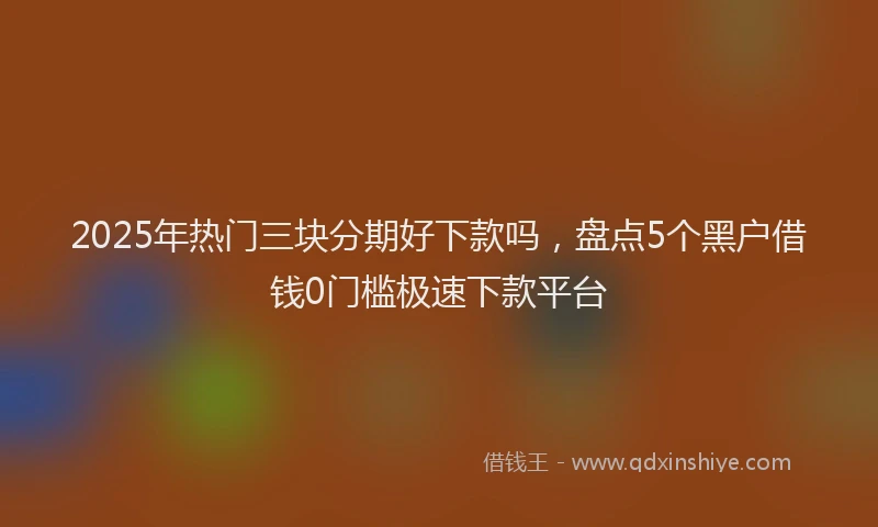 2025年热门三块分期好下款吗，盘点5个黑户借钱0门槛极速下款平台