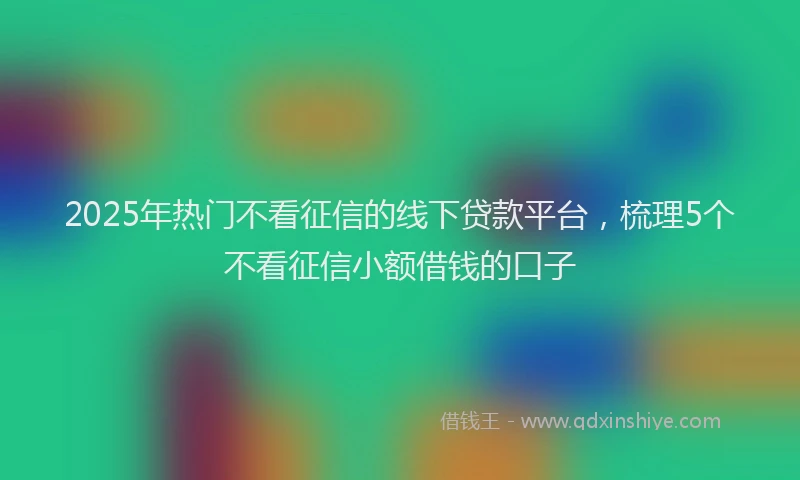 2025年热门不看征信的线下贷款平台，梳理5个不看征信小额借钱的口子