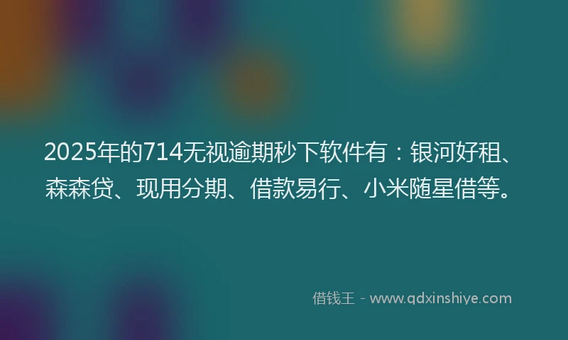 2025年的714无视逾期秒下软件有：银河好租、森森贷、现用分期、借款易行、小米随星借等。