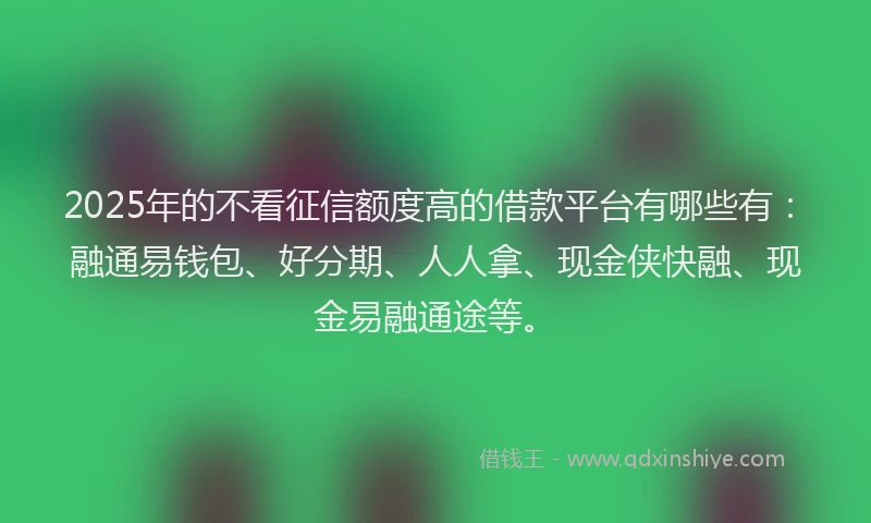 2025年的不看征信额度高的借款平台有哪些有：融通易钱包、好分期、人人拿、现金侠快融、现金易融通途等。