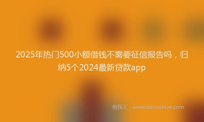 2025年热门500小额借钱不需要征信报告吗，归纳5个2024最新贷款app