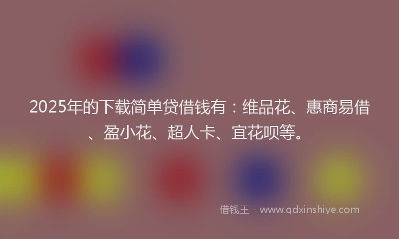 2025年的下载简单贷借钱有：维品花、惠商易借、盈小花、超人卡、宜花呗等。