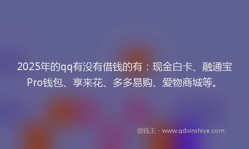 2025年的qq有没有借钱的有：现金白卡、融通宝Pro钱包、享来花、多多易购、爱物商城等。
