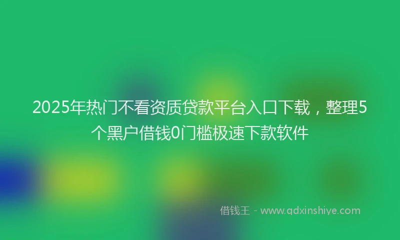 2025年热门不看资质贷款平台入口下载，整理5个黑户借钱0门槛极速下款软件