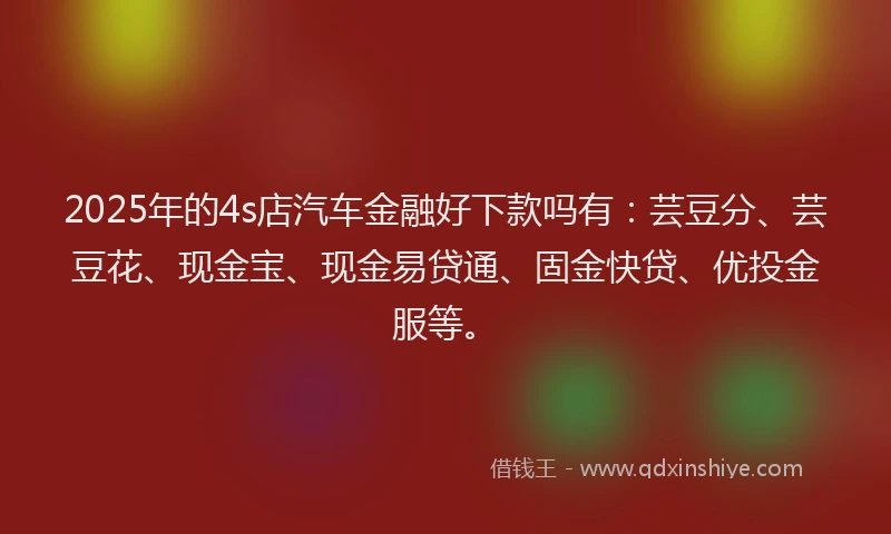 2025年的4s店汽车金融好下款吗有：芸豆分、芸豆花、现金宝、现金易贷通、固金快贷、优投金服等。
