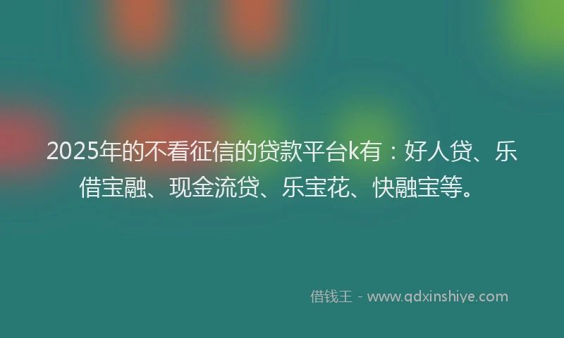 2025年的不看征信的贷款平台k有：好人贷、乐借宝融、现金流贷、乐宝花、快融宝等。