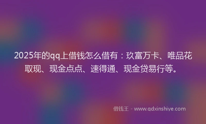 2025年的qq上借钱怎么借有：玖富万卡、唯品花取现、现金点点、速得通、现金贷易行等。
