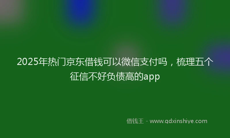 2025年热门京东借钱可以微信支付吗，梳理五个征信不好负债高的app