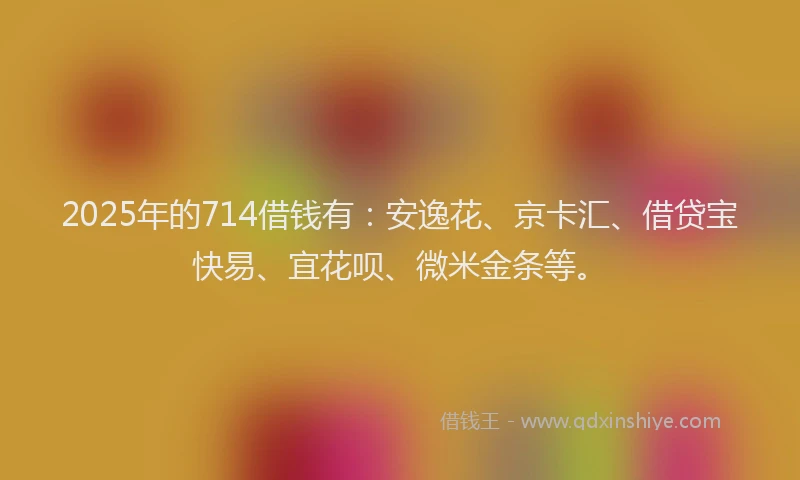2025年的714借钱有：安逸花、京卡汇、借贷宝快易、宜花呗、微米金条等。