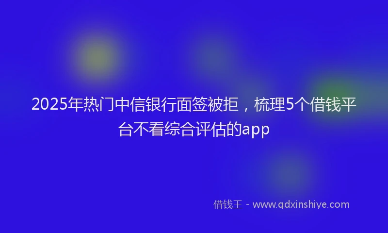 2025年热门中信银行面签被拒，梳理5个借钱平台不看综合评估的app