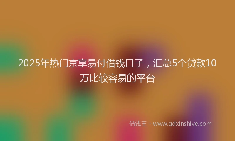 2025年热门京享易付借钱口子，汇总5个贷款10万比较容易的平台