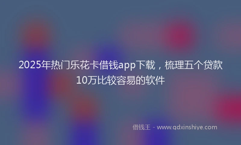 2025年热门乐花卡借钱app下载，梳理五个贷款10万比较容易的软件