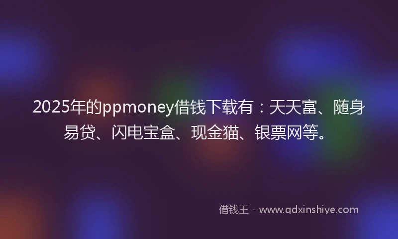 2025年的ppmoney借钱下载有：天天富、随身易贷、闪电宝盒、现金猫、银票网等。