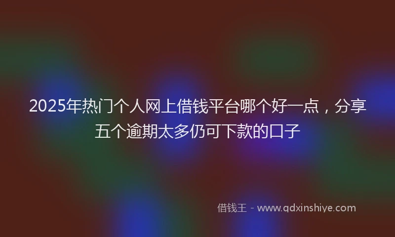 2025年热门个人网上借钱平台哪个好一点，分享五个逾期太多仍可下款的口子