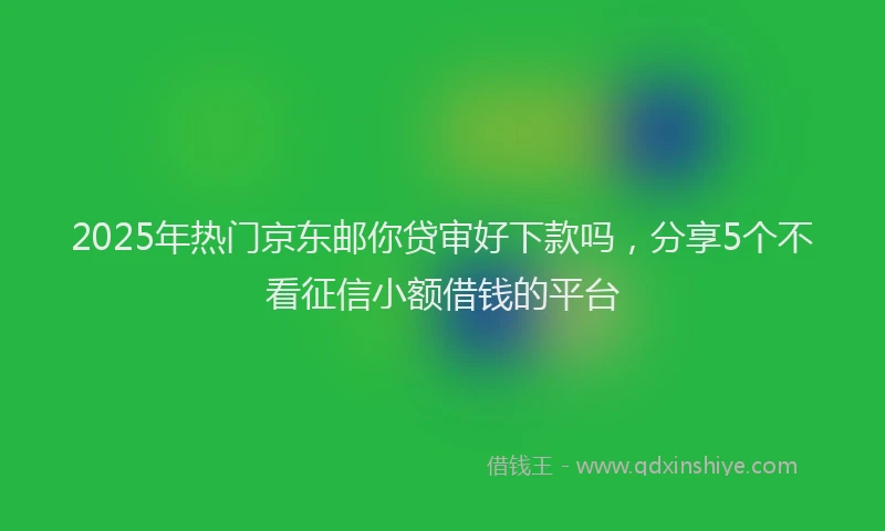 2025年热门京东邮你贷审好下款吗，分享5个不看征信小额借钱的平台