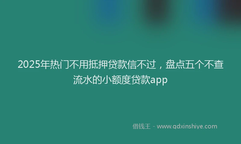 2025年热门不用抵押贷款信不过，盘点五个不查流水的小额度贷款app
