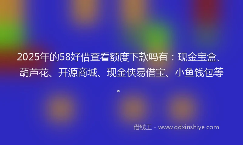 2025年的58好借查看额度下款吗有：现金宝盒、葫芦花、开源商城、现金侠易借宝、小鱼钱包等。