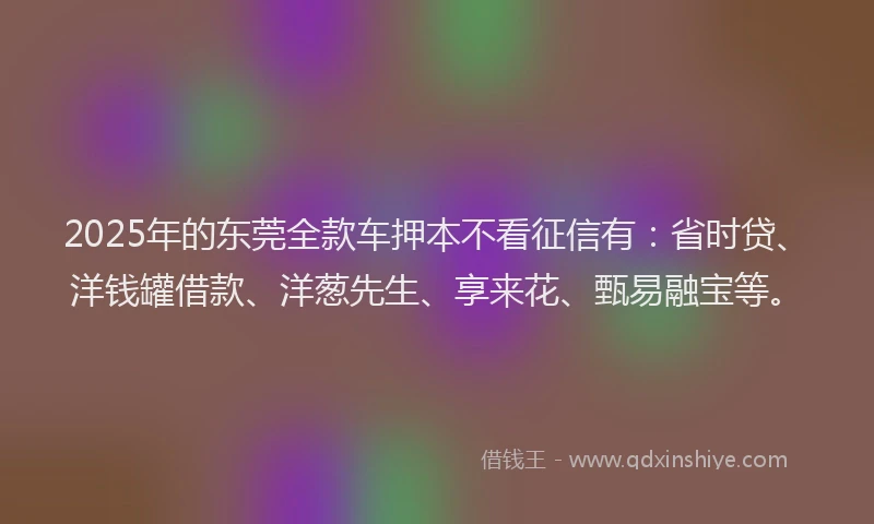 2025年的东莞全款车押本不看征信有：省时贷、洋钱罐借款、洋葱先生、享来花、甄易融宝等。