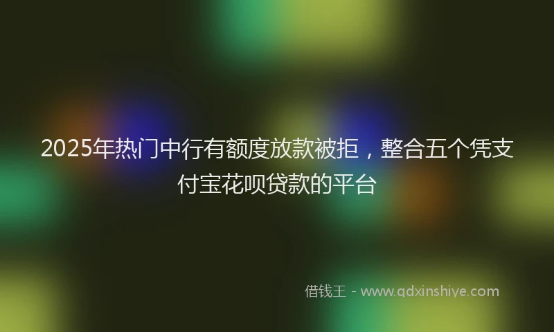 2025年热门中行有额度放款被拒，整合五个凭支付宝花呗贷款的平台
