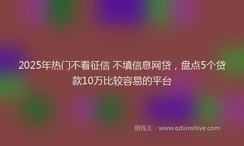 2025年热门不看征信 不填信息网贷，盘点5个贷款10万比较容易的平台