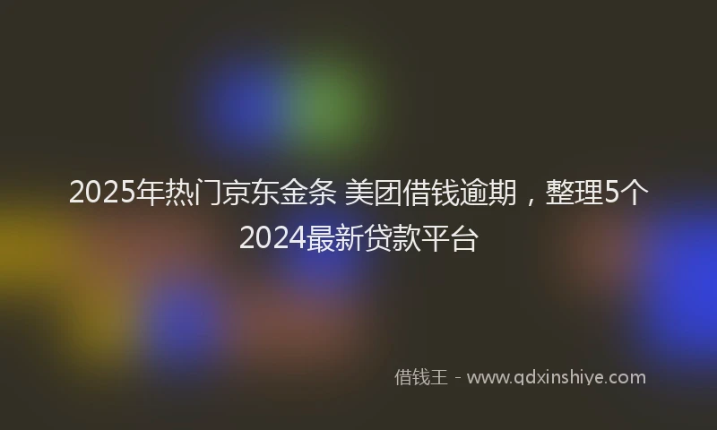 2025年热门京东金条 美团借钱逾期，整理5个2024最新贷款平台