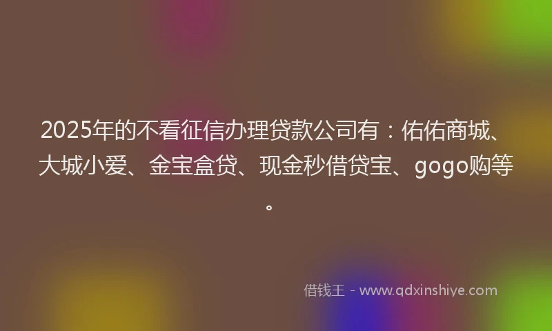 2025年的不看征信办理贷款公司有：佑佑商城、大城小爱、金宝盒贷、现金秒借贷宝、gogo购等。