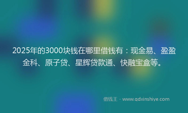 2025年的3000块钱在哪里借钱有：现金易、盈盈金科、原子贷、星辉贷款通、快融宝盒等。
