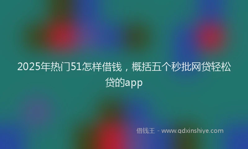 2025年热门51怎样借钱，概括五个秒批网贷轻松贷的app