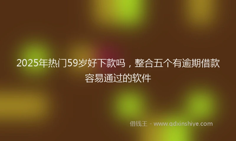 2025年热门59岁好下款吗，整合五个有逾期借款容易通过的软件