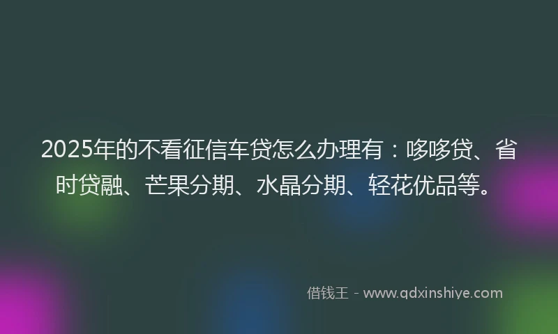 2025年的不看征信车贷怎么办理有：哆哆贷、省时贷融、芒果分期、水晶分期、轻花优品等。