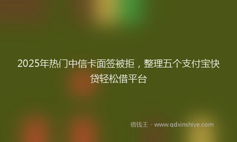2025年热门中信卡面签被拒，整理五个支付宝快贷轻松借平台
