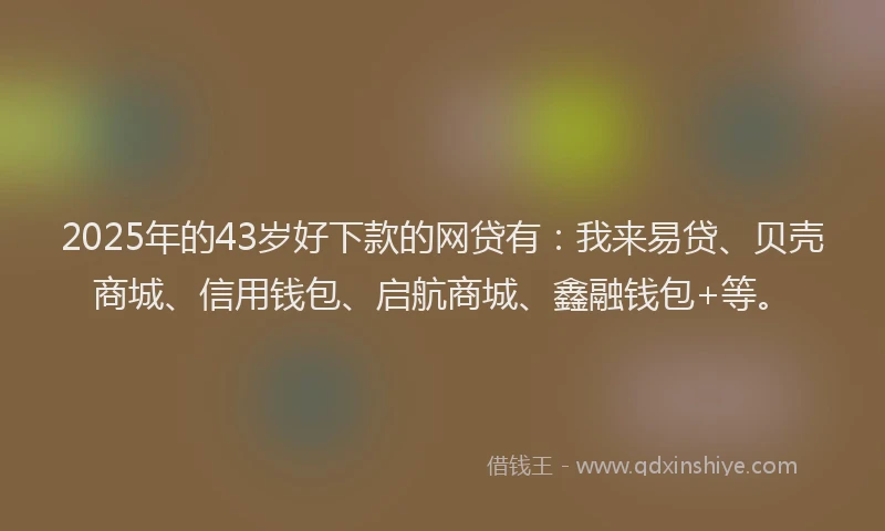 2025年的43岁好下款的网贷有：我来易贷、贝壳商城、信用钱包、启航商城、鑫融钱包+等。