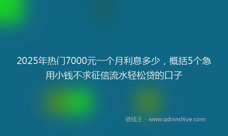 2025年热门7000元一个月利息多少，概括5个急用小钱不求征信流水轻松贷的口子