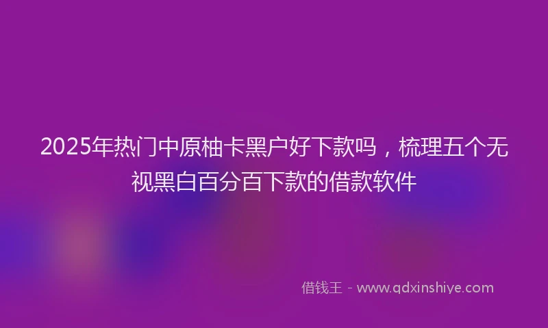 2025年热门中原柚卡黑户好下款吗，梳理五个无视黑白百分百下款的借款软件