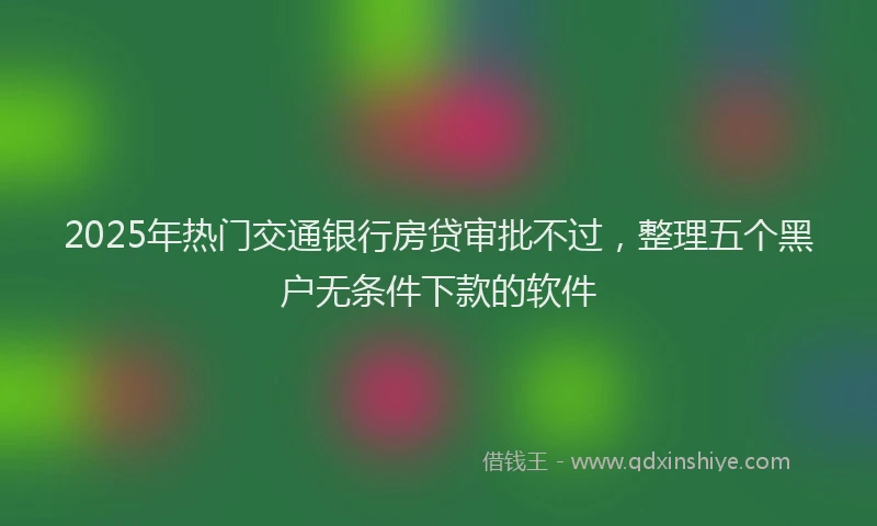 2025年热门交通银行房贷审批不过，整理五个黑户无条件下款的软件