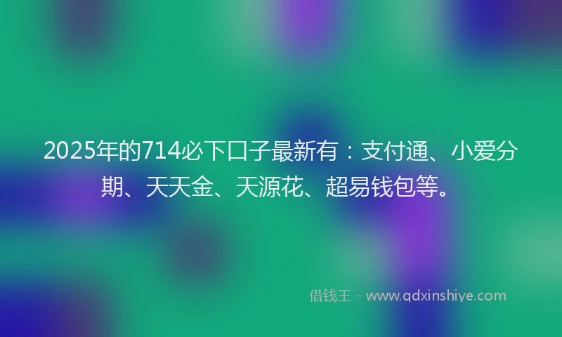 2025年的714必下口子最新有：支付通、小爱分期、天天金、天源花、超易钱包等。
