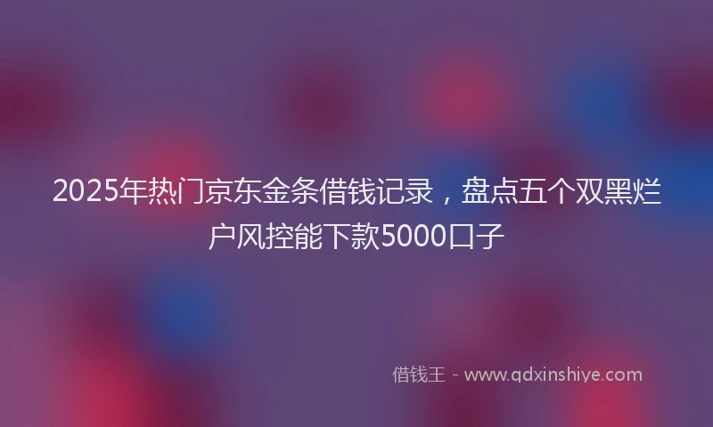 2025年热门京东金条借钱记录，盘点五个双黑烂户风控能下款5000口子