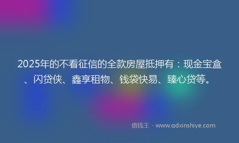 2025年的不看征信的全款房屋抵押有：现金宝盒、闪贷侠、鑫享租物、钱袋快易、臻心贷等。
