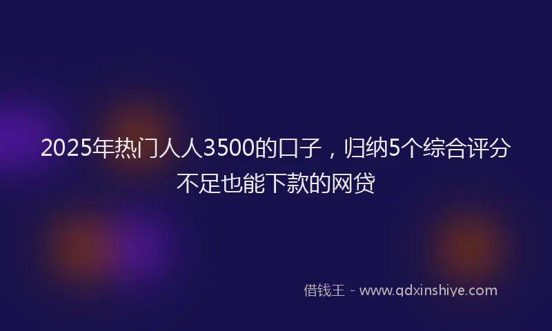 2025年热门人人3500的口子，归纳5个综合评分不足也能下款的网贷