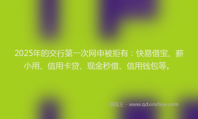 2025年的交行第一次网申被拒有：快易借宝、薪小用、信用卡贷、现金秒借、信用钱包等。