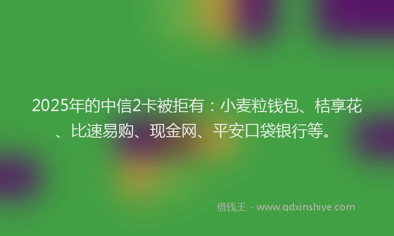 2025年的中信2卡被拒有：小麦粒钱包、桔享花、比速易购、现金网、平安口袋银行等。