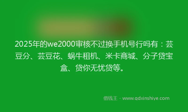 2025年的we2000审核不过换手机号行吗有：芸豆分、芸豆花、蜗牛租机、米卡商城、分子贷宝盒、贷你无忧贷等。