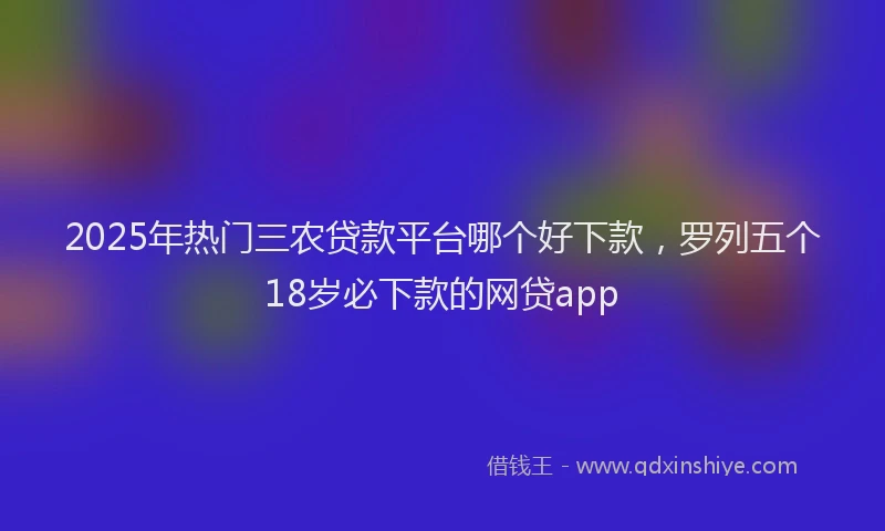2025年热门三农贷款平台哪个好下款，罗列五个18岁必下款的网贷app