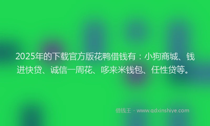 2025年的下载官方版花鸭借钱有：小狗商城、钱进快贷、诚信一周花、哆来米钱包、任性贷等。