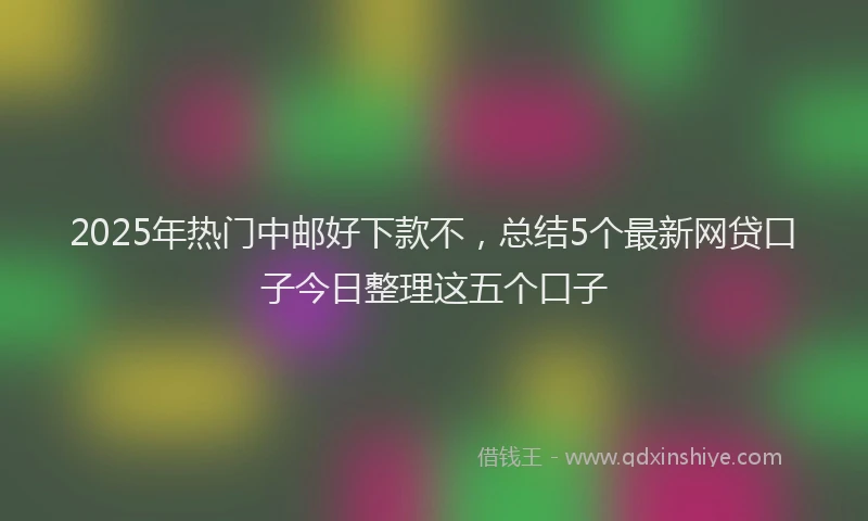 2025年热门中邮好下款不，总结5个最新网贷口子今日整理这五个口子