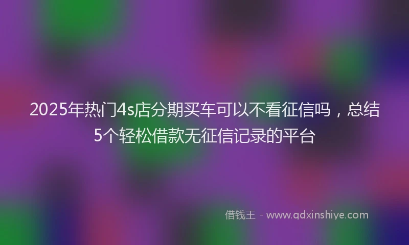 2025年热门4s店分期买车可以不看征信吗，总结5个轻松借款无征信记录的平台