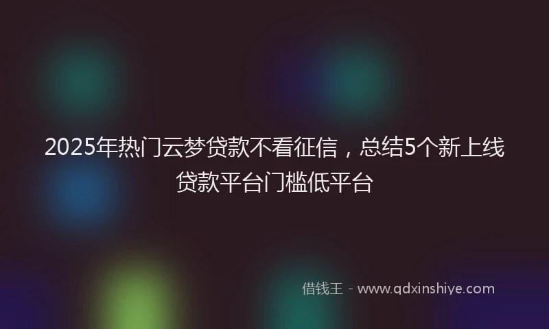 2025年热门云梦贷款不看征信，总结5个新上线贷款平台门槛低平台